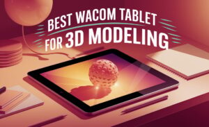 Best Wacom Tablet For 3D Modeling